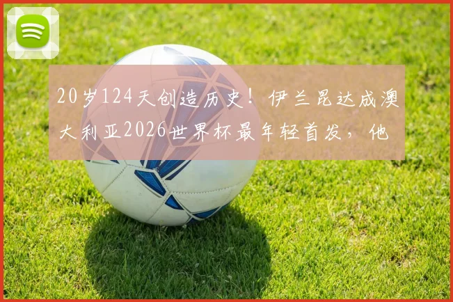 20岁124天创造历史!伊兰昆达成澳大利亚2026世界杯最年轻首发,他的足球之路与未来前景分析