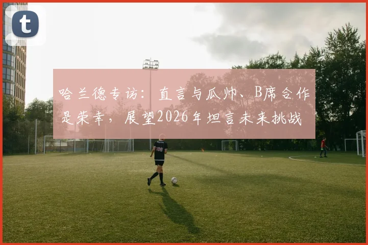 哈兰德专访:直言与瓜帅、B席合作是荣幸,展望2026年坦言未来挑战更艰难