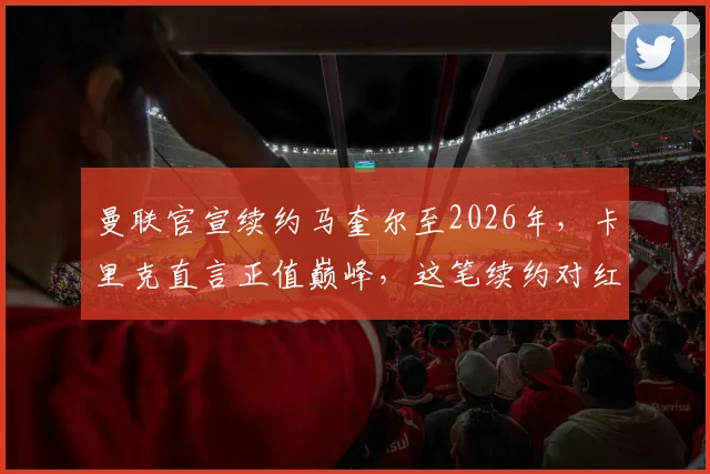 曼联官宣续约马奎尔至2026年,卡里克直言正值巅峰,这笔续约对红魔防线有多重要?