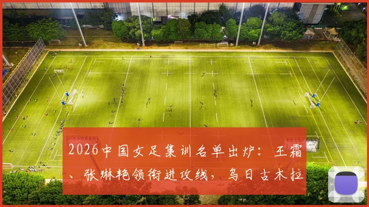2026中国女足集训名单出炉:王霜、张琳艳领衔进攻线,乌日古木拉、邵子钦等新锐入选引发关注