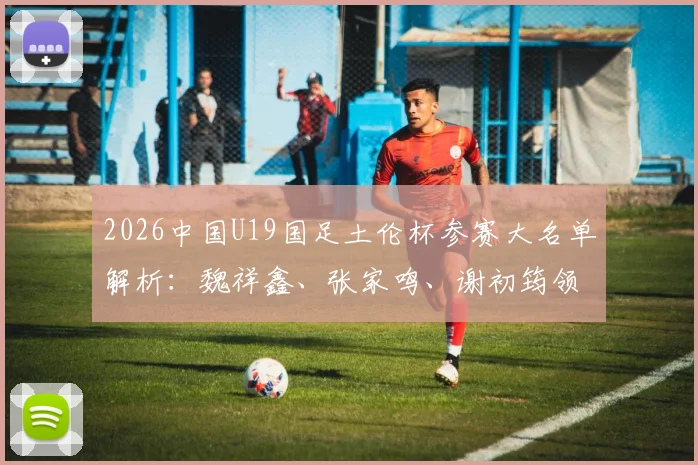 2026中国U19国足土伦杯参赛大名单解析:魏祥鑫、张家鸣、谢初筠领衔,阵容实力与赛事看点全览