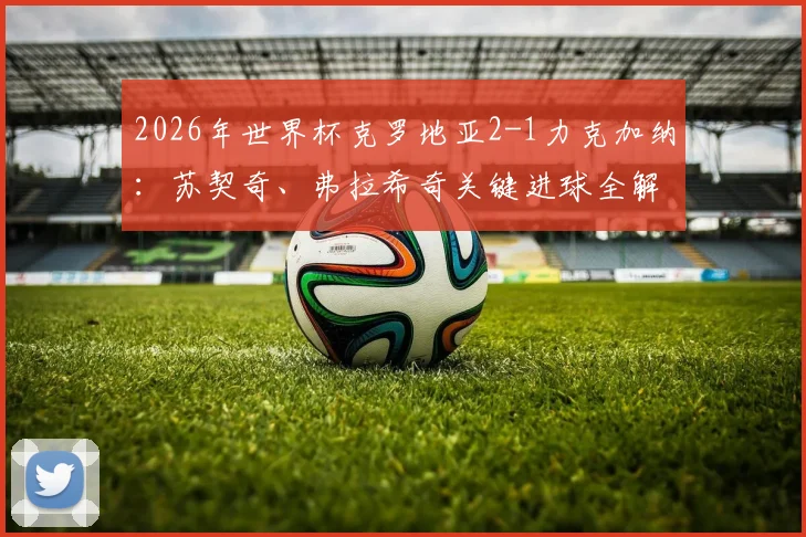 2026年世界杯克罗地亚2-1力克加纳：苏契奇、弗拉希奇关键进球全解析，附比赛高清回放与出线前景深度研判