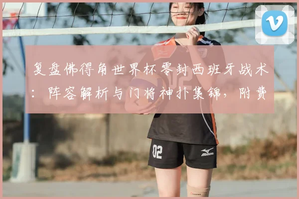复盘佛得角世界杯零封西班牙战术:阵容解析与门将神扑集锦,附费兰加时破门全场录像