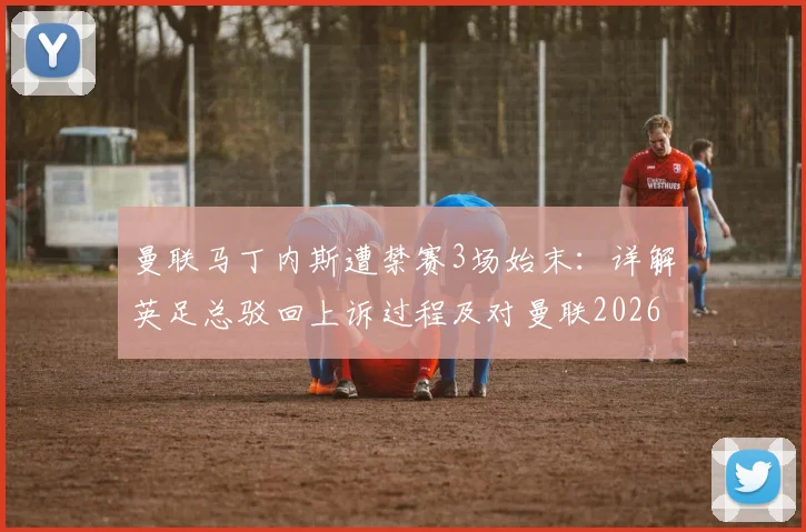 曼联马丁内斯遭禁赛3场始末：详解英足总驳回上诉过程及对曼联2026赛季后防线影响