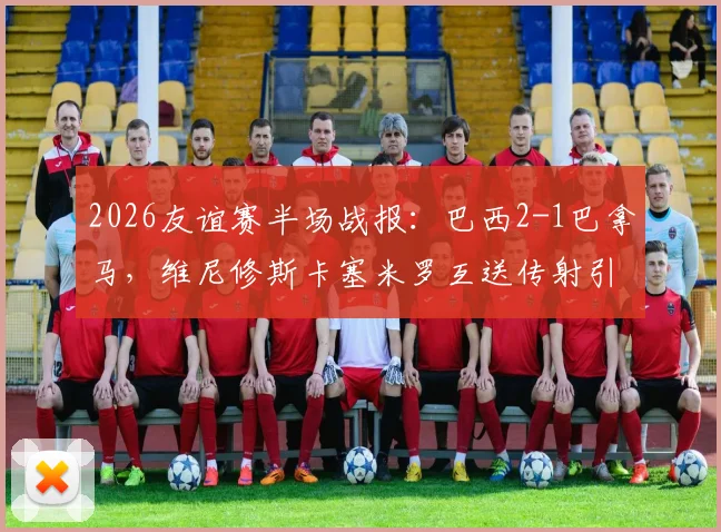 2026友谊赛半场战报:巴西2-1巴拿马,维尼修斯卡塞米罗互送传射引热议
