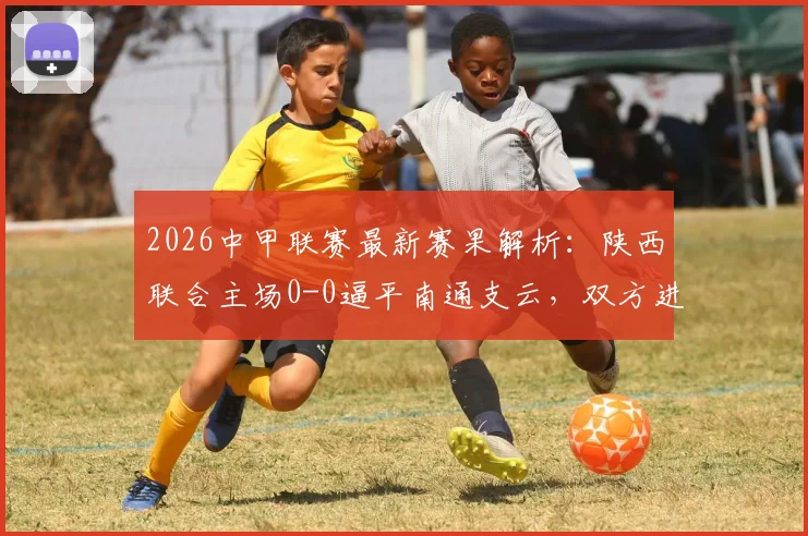 2026中甲联赛最新赛果解析:陕西联合主场0-0逼平南通支云,双方进攻乏力原因何在