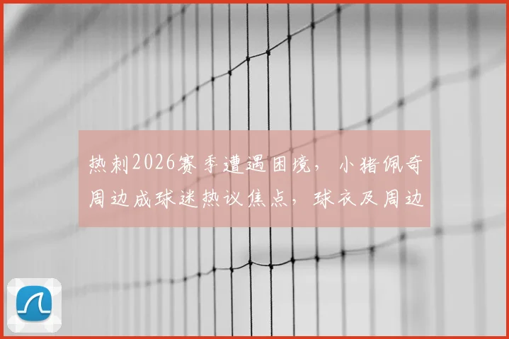 热刺2026赛季遭遇困境,小猪佩奇周边成球迷热议焦点,球衣及周边定价遭质疑