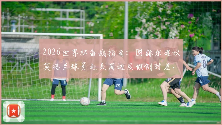 2026世界杯备战指南:图赫尔建议英格兰球员赴美周边度假倒时差,附运动员状态调整全方案
