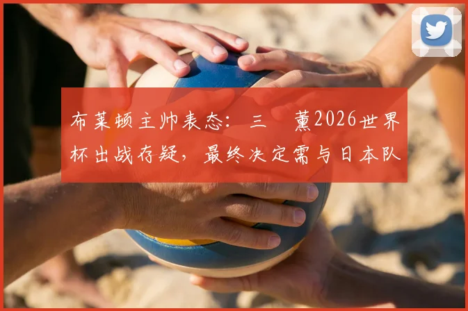 布莱顿主帅表态：三笘薰2026世界杯出战存疑，最终决定需与日本队共同协商