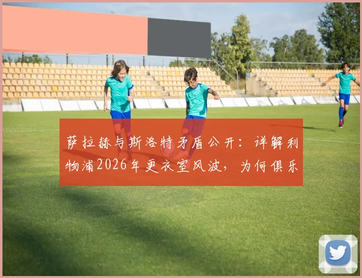 萨拉赫与斯洛特矛盾公开：详解利物浦2026年更衣室风波，为何俱乐部坚持力挺新帅