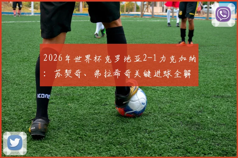 2026年世界杯克罗地亚2-1力克加纳：苏契奇、弗拉希奇关键进球全解析，附比赛高清回放与出线前景深度研判