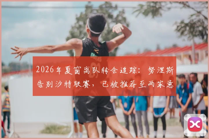 2026年夏窗离队转会追踪:努涅斯告别沙特联赛,已被推荐至两家意甲俱乐部寻求新约