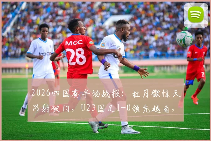 2026四国赛半场战报:杜月徵惊天吊射破门,U23国足1-0领先越南,进球视频集锦