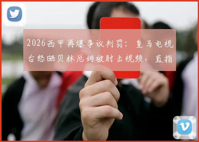 2026西甲再爆争议判罚：皇马电视台怒晒贝林厄姆被肘击视频，直指裁判无视，安切洛蒂赛后痛批