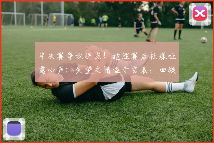 半决赛争议送点!迪涅赛后社媒吐露心声:失望之情溢于言表,回顾职业生涯艰难时刻