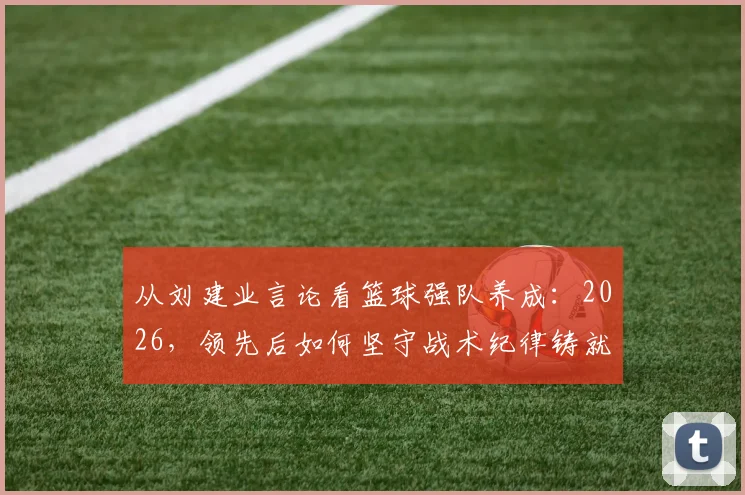 从刘建业言论看篮球强队养成：2026，领先后如何坚守战术纪律铸就胜利
