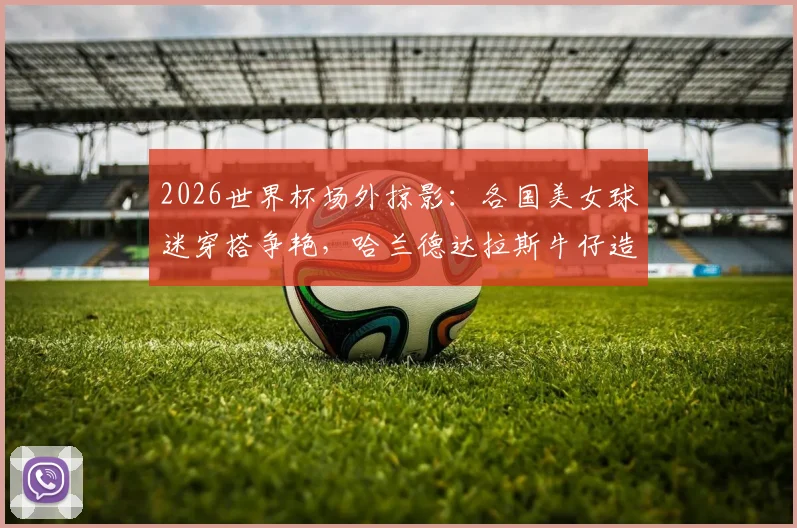 2026世界杯场外掠影：各国美女球迷穿搭争艳，哈兰德达拉斯牛仔造型吸睛指南