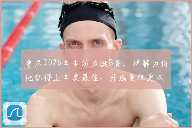 鲁尼2026年专访力挺B费:详解为何他配得上年度最佳,并成曼联更衣室完美领袖榜样