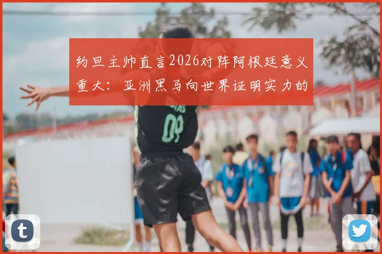 约旦主帅直言2026对阵阿根廷意义重大：亚洲黑马向世界证明实力的绝佳舞台