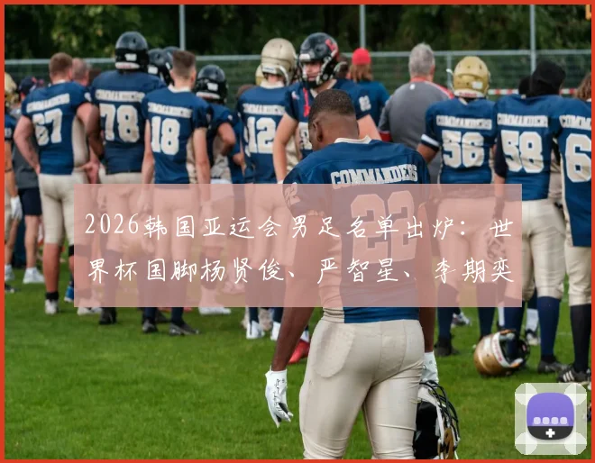 2026韩国亚运会男足名单出炉:世界杯国脚杨贤俊、严智星、李期奕领衔,U24阵容深度解析