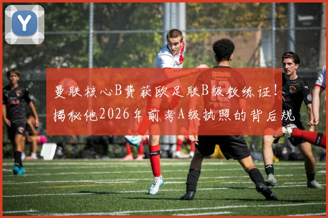 曼联核心B费获欧足联B级教练证！揭秘他2026年前考A级执照的背后规划与转型可能