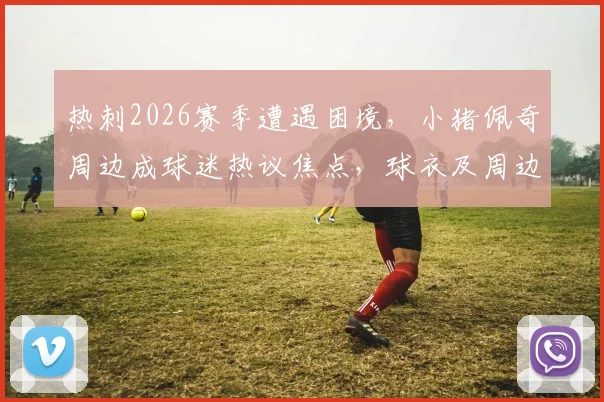 热刺2026赛季遭遇困境，小猪佩奇周边成球迷热议焦点，球衣及周边定价遭质疑