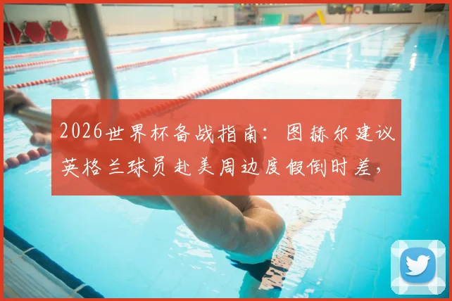 2026世界杯备战指南：图赫尔建议英格兰球员赴美周边度假倒时差，附运动员状态调整全方案