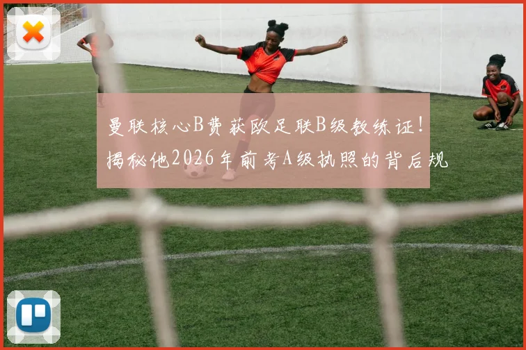 曼联核心B费获欧足联B级教练证！揭秘他2026年前考A级执照的背后规划与转型可能