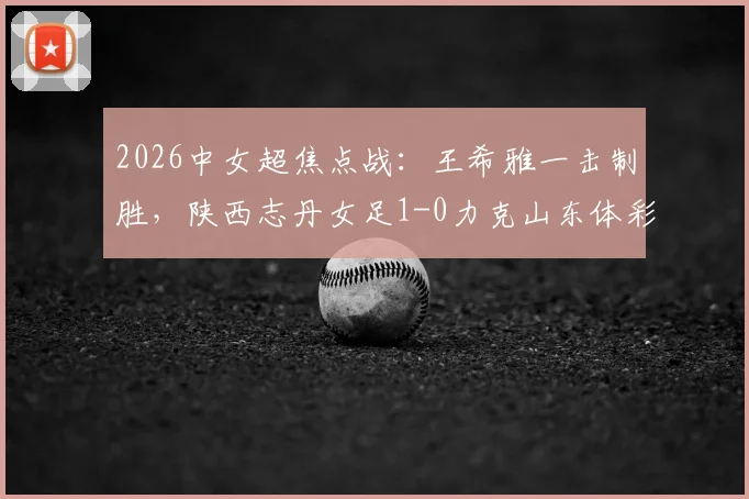 2026中女超焦点战：王希雅一击制胜，陕西志丹女足1-0力克山东体彩，收获关键三分（附进球分析）