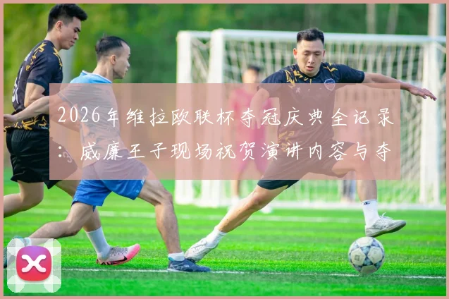 2026年维拉欧联杯夺冠庆典全记录：威廉王子现场祝贺演讲内容与夺冠之夜精彩瞬间回顾
