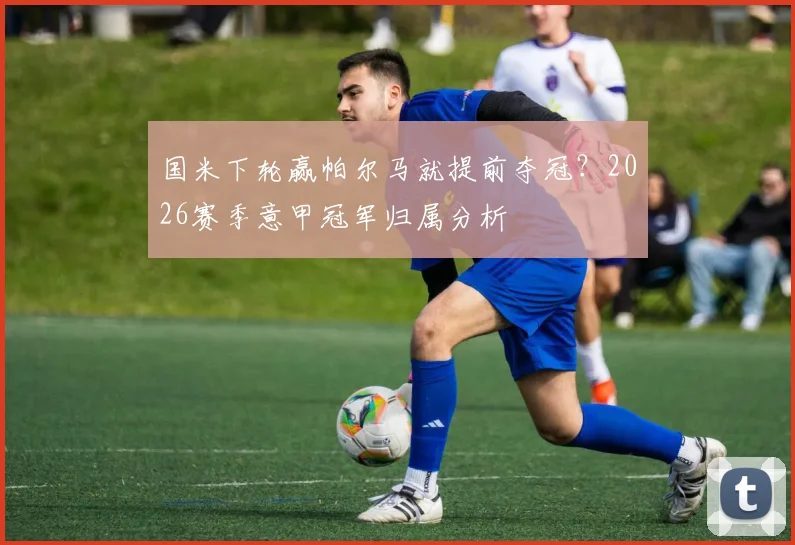 国米下轮赢帕尔马就提前夺冠?2026赛季意甲冠军归属分析