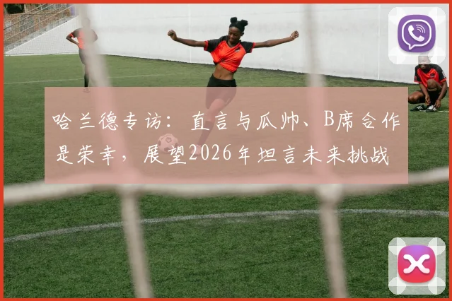 哈兰德专访：直言与瓜帅、B席合作是荣幸，展望2026年坦言未来挑战更艰难