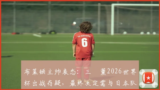 布莱顿主帅表态:三笘薰2026世界杯出战存疑,最终决定需与日本队共同协商