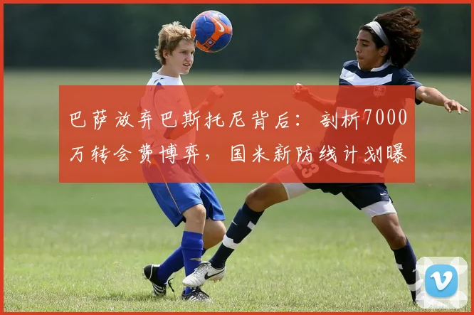 巴萨放弃巴斯托尼背后:剖析7000万转会费博弈,国米新防线计划曝光