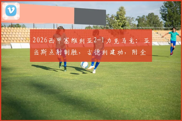 2026西甲塞维利亚2-1力克马竞：亚当斯点射制胜，古德利建功，附全场录像回放与技术统计