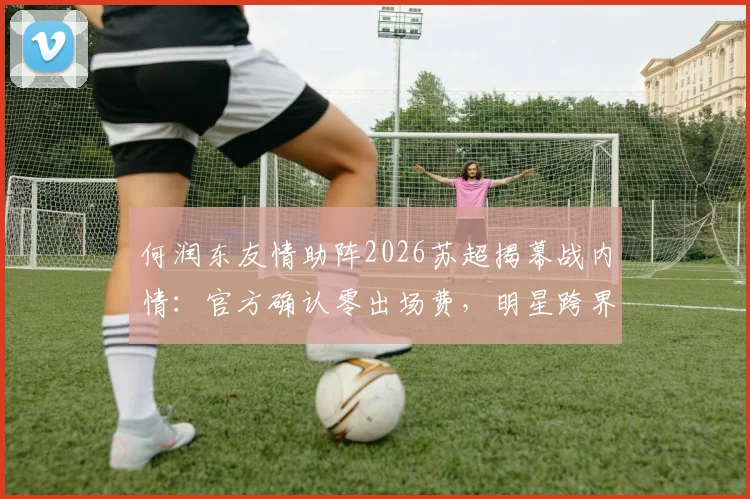 何润东友情助阵2026苏超揭幕战内情:官方确认零出场费,明星跨界体育为哪般?