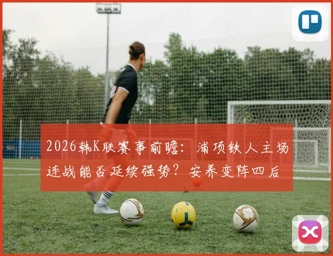 2026韩K联赛事前瞻:浦项铁人主场连战能否延续强势?安养变阵四后卫效果解析