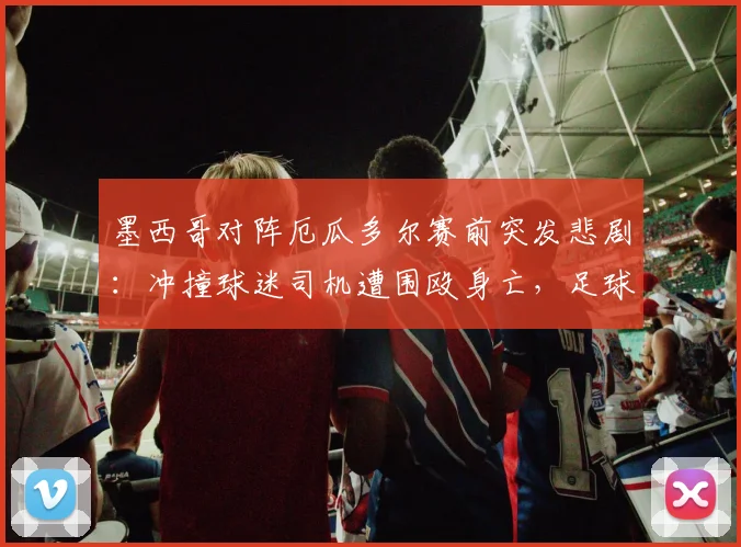 墨西哥对阵厄瓜多尔赛前突发悲剧：冲撞球迷司机遭围殴身亡，足球暴力再敲警钟