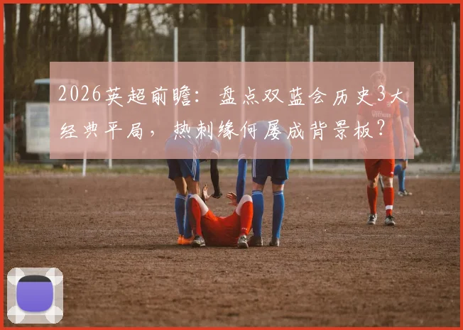 2026英超前瞻:盘点双蓝会历史3大经典平局,热刺缘何屡成背景板?