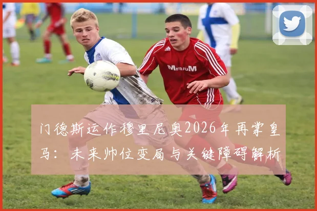 门德斯运作穆里尼奥2026年再掌皇马：未来帅位变局与关键障碍解析