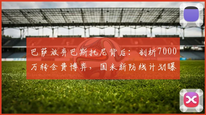 巴萨放弃巴斯托尼背后:剖析7000万转会费博弈,国米新防线计划曝光