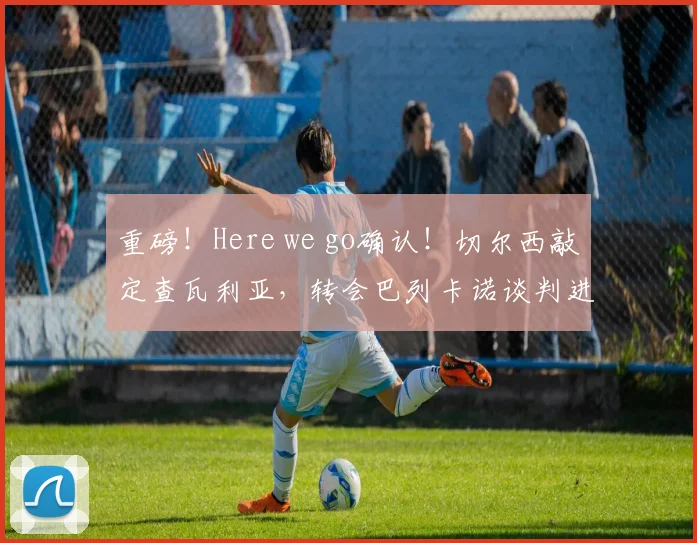 重磅!Here we go确认!切尔西敲定查瓦利亚,转会巴列卡诺谈判进行中,解析交易内幕与球员前景