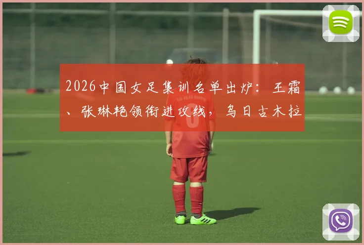 2026中国女足集训名单出炉：王霜、张琳艳领衔进攻线，乌日古木拉、邵子钦等新锐入选引发关注