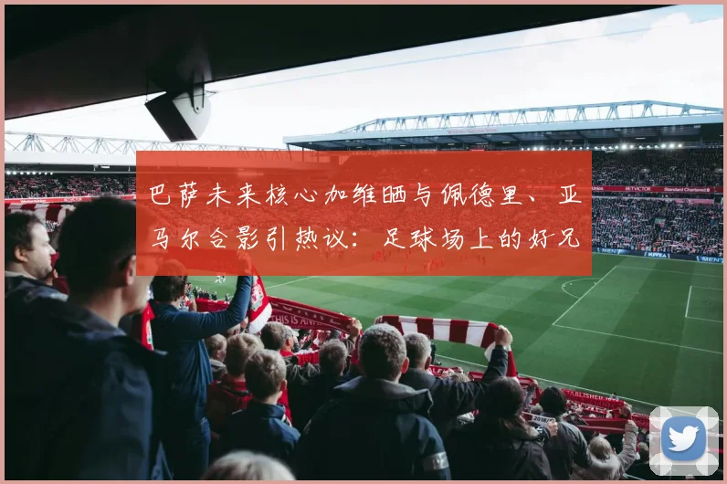 巴萨未来核心加维晒与佩德里、亚马尔合影引热议:足球场上的好兄弟,谁的天赋更高,2026年他们能带领巴萨走多远?