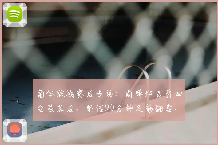 葡体欧战赛后专访：前锋坦言首回合虽落后，坚信90分钟足够翻盘，回顾队史逆转时刻