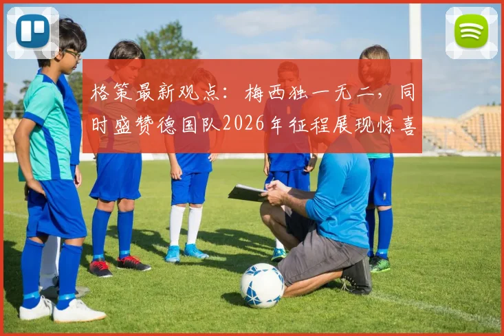 格策最新观点：梅西独一无二，同时盛赞德国队2026年征程展现惊喜态势