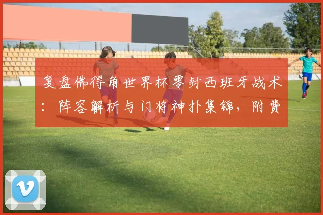 复盘佛得角世界杯零封西班牙战术:阵容解析与门将神扑集锦,附费兰加时破门全场录像