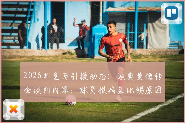 2026年皇马引援动态:迪奥曼德转会谈判内幕,球员报病莱比锡原因及皇马最终协议努力全解析