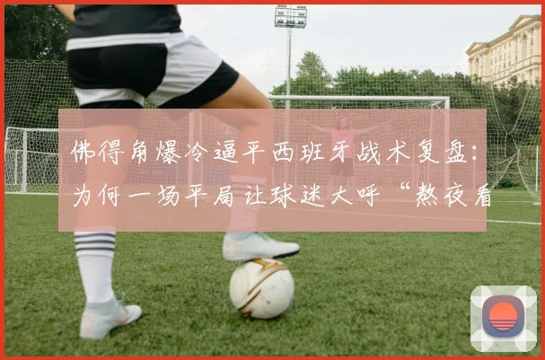 佛得角爆冷逼平西班牙战术复盘：为何一场平局让球迷大呼“熬夜看倒脚太折磨”？