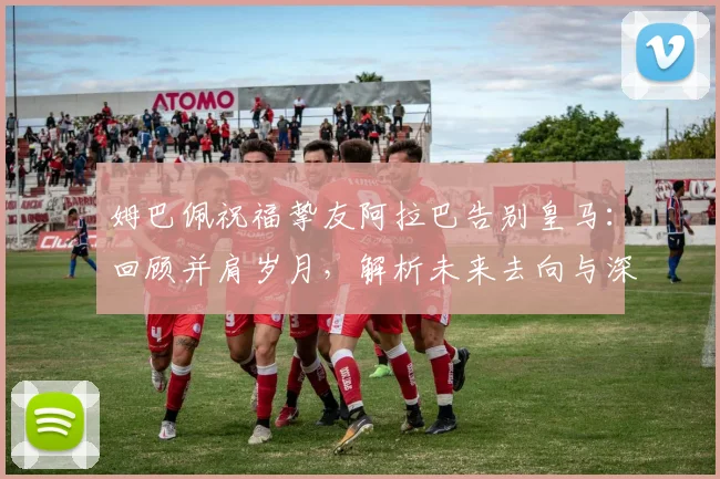 姆巴佩祝福挚友阿拉巴告别皇马:回顾并肩岁月,解析未来去向与深层离队原因